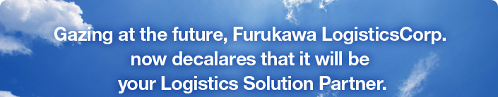 Gazing at the future,Furukawa LogisticsCorp. now decalares that it will be your Logistics Solution Partner.