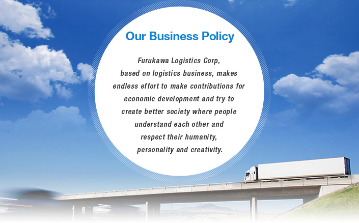 Our Business Policy : Furukawa Logistics Corp, based on logistics business, makes endless effort to make contributions for economic development and try to create better society where people understand each other and respect their humanity, personality and creativity.