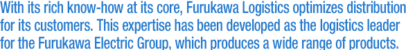 With its rich know-how at its core, Furukawa Logistics optimizes distribution for its customers. This expertise has been developed as the logistics leader for the Furukawa Electric Group, which produces a wide range of products.